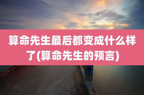 算命先生最后都变成什么样了(算命先生的预言)