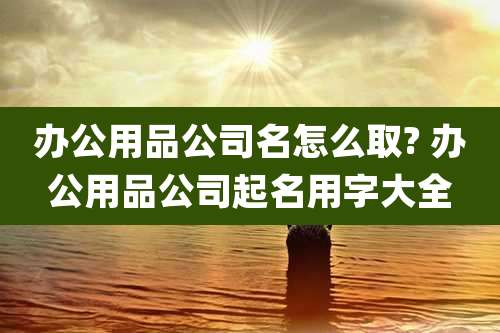 办公用品公司名怎么取? 办公用品公司起名用字大全