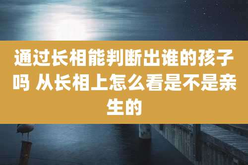 通过长相能判断出谁的孩子吗 从长相上怎么看是不是亲生的