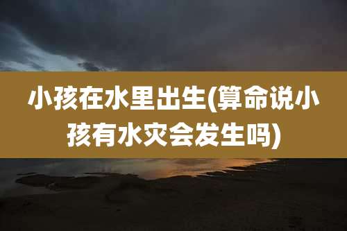 小孩在水里出生(算命说小孩有水灾会发生吗)