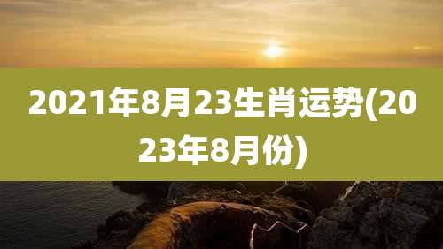 2021年8月23生肖运势(2023年8月份)