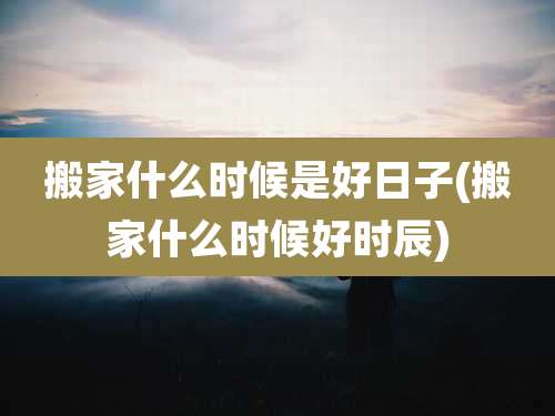 搬家什么时候是好日子(搬家什么时候好时辰)