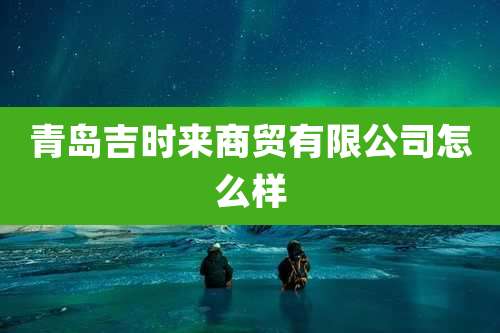 青岛吉时来商贸有限公司怎么样