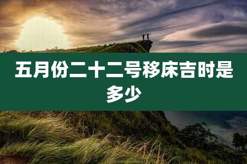 五月份二十二号移床吉时是多少