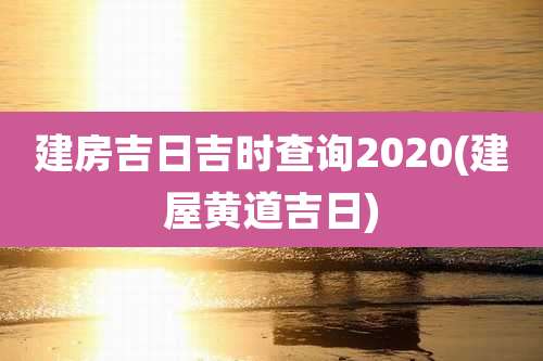 建房吉日吉时查询2020(建屋黄道吉日)