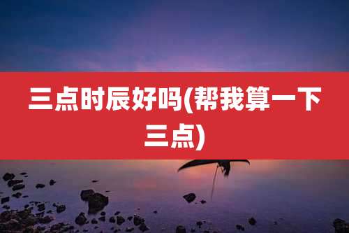 三点时辰好吗(帮我算一下三点)