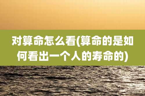 对算命怎么看(算命的是如何看出一个人的寿命的)