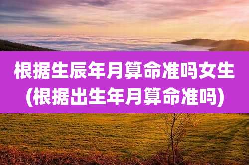 根据生辰年月算命准吗女生(根据出生年月算命准吗)