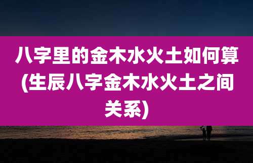 八字里的金木水火土如何算(生辰八字金木水火土之间关系)