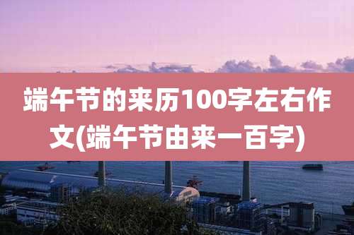 端午节的来历100字左右作文(端午节由来一百字)