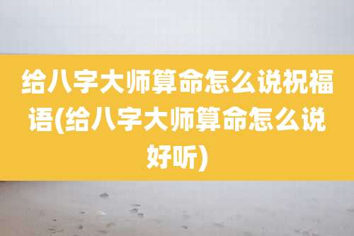 给八字大师算命怎么说祝福语(给八字大师算命怎么说好听)