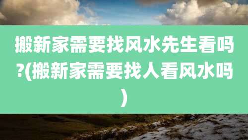搬新家需要找风水先生看吗?(搬新家需要找人看风水吗)