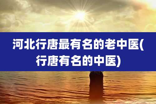 河北行唐最有名的老中医(行唐有名的中医)