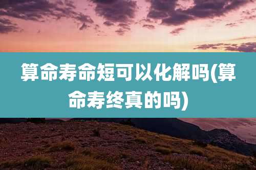 算命寿命短可以化解吗(算命寿终真的吗)