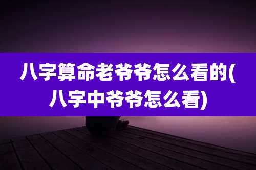 八字算命老爷爷怎么看的(八字中爷爷怎么看)