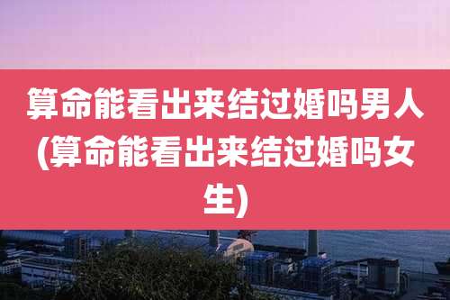 算命能看出来结过婚吗男人(算命能看出来结过婚吗女生)