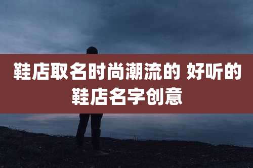 鞋店取名时尚潮流的 好听的鞋店名字创意