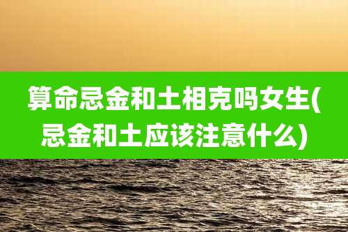 算命忌金和土相克吗女生(忌金和土应该注意什么)