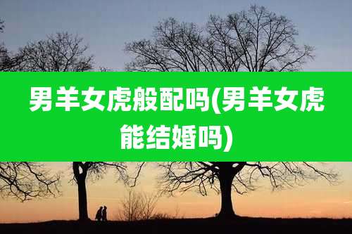 男羊女虎般配吗(男羊女虎能结婚吗)