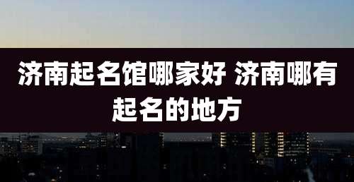 济南起名馆哪家好 济南哪有起名的地方