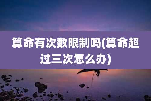 算命有次数限制吗(算命超过三次怎么办)