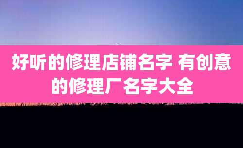 好听的修理店铺名字 有创意的修理厂名字大全
