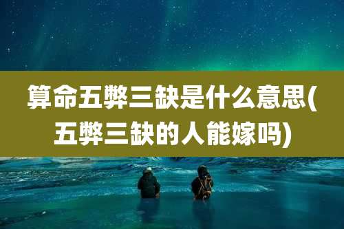 算命五弊三缺是什么意思(五弊三缺的人能嫁吗)