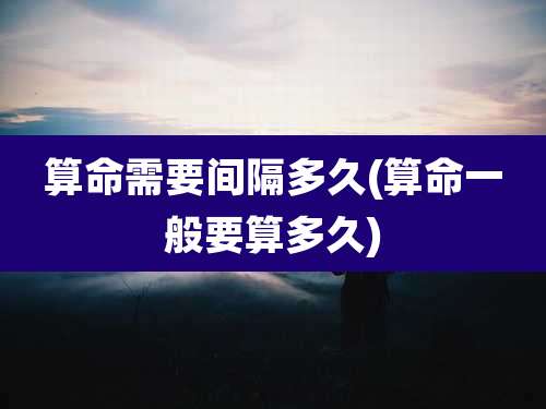 算命需要间隔多久(算命一般要算多久)