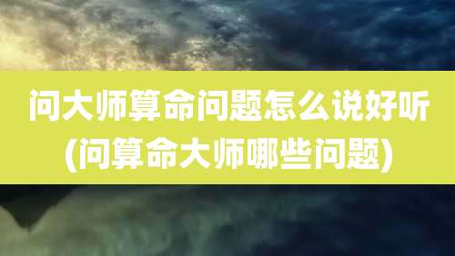 问大师算命问题怎么说好听(问算命大师哪些问题)
