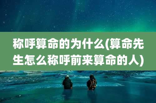 称呼算命的为什么(算命先生怎么称呼前来算命的人)