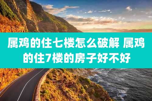 属鸡的住七楼怎么破解 属鸡的住7楼的房子好不好