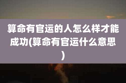 算命有官运的人怎么样才能成功(算命有官运什么意思)