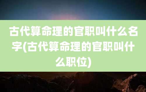 古代算命理的官职叫什么名字(古代算命理的官职叫什么职位)
