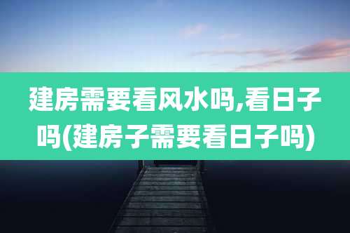 建房需要看风水吗,看日子吗(建房子需要看日子吗)