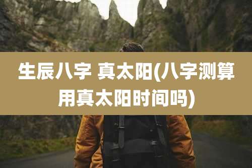 生辰八字 真太阳(八字测算用真太阳时间吗)