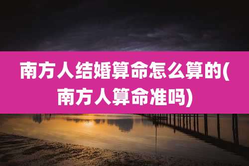 南方人结婚算命怎么算的(南方人算命准吗)