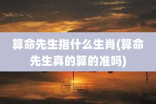 算命先生指什么生肖(算命先生真的算的准吗)