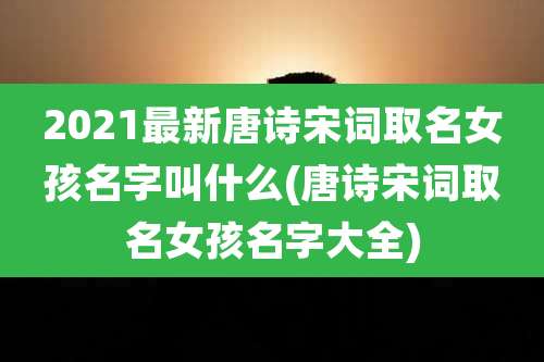 2021最新唐诗宋词取名女孩名字叫什么(唐诗宋词取名女孩名字大全)