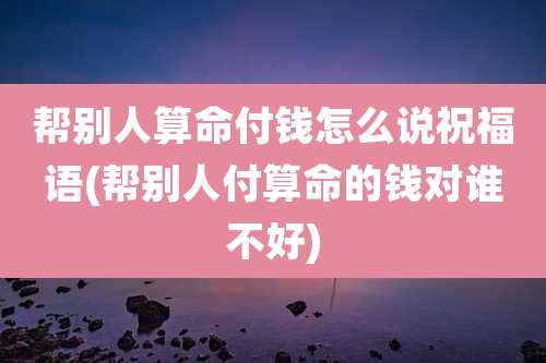 帮别人算命付钱怎么说祝福语(帮别人付算命的钱对谁不好)