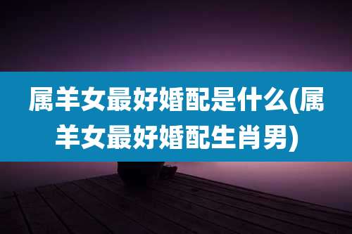 属羊女最好婚配是什么(属羊女最好婚配生肖男)