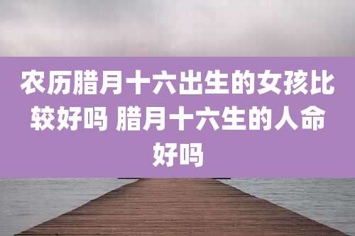 农历腊月十六出生的女孩比较好吗 腊月十六生的人命好吗