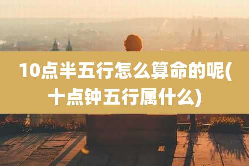 10点半五行怎么算命的呢(十点钟五行属什么)