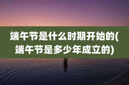 端午节是什么时期开始的(端午节是多少年成立的)