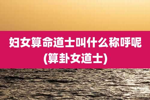 妇女算命道士叫什么称呼呢(算卦女道士)