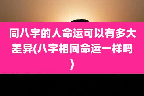 同八字的人命运可以有多大差异(八字相同命运一样吗)