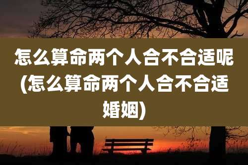 怎么算命两个人合不合适呢(怎么算命两个人合不合适婚姻)