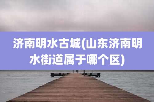 济南明水古城(山东济南明水街道属于哪个区)