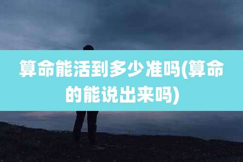 算命能活到多少准吗(算命的能说出来吗)