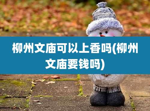 柳州文庙可以上香吗(柳州文庙要钱吗)