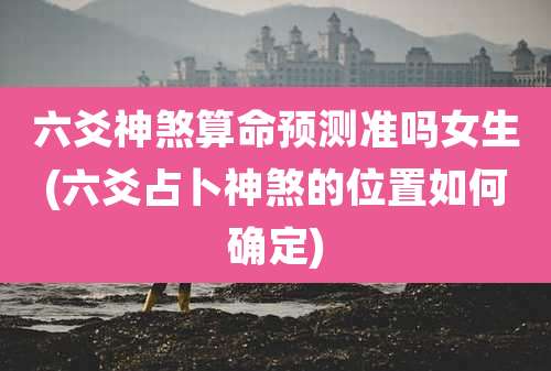 六爻神煞算命预测准吗女生(六爻占卜神煞的位置如何确定)